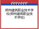 郑州建筑职业技术学校(郑州建筑职业技术学校)