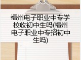 福州电子职业中专学校收初中生吗(福州电子职业中专招初中生吗)