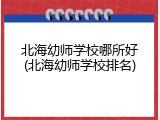 北海幼师学校哪所好(北海幼师学校排名)