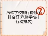汽修学校排行榜哪个排名好(汽修学校排行榜排名)
