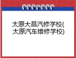 太原大昌汽修学校(太原汽车维修学校)