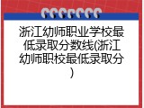 浙江幼师职业学校最低录取分数线(浙江幼师职校最低录取分)