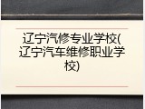 辽宁汽修专业学校(辽宁汽车维修职业学校)