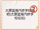 太原蓝海汽修学校贴吧(太原蓝海汽修学校论坛)