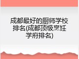 成都最好的厨师学校排名(成都顶级烹饪学府排名)