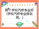 那个学校汽修专业好(学校汽修专业排名高。)
