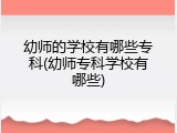 幼师的学校有哪些专科(幼师专科学校有哪些)