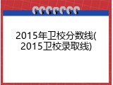 2015年卫校分数线(2015卫校录取线)