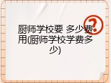 厨师学校要 多少费用(厨师学校学费多少)