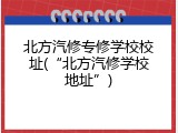 北方汽修专修学校校址(&ldquo;北方汽修学校地址&rdquo;)