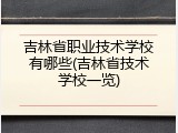 吉林省职业技术学校有哪些(吉林省技术学校一览)