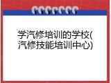 学汽修培训的学校(汽修技能培训中心)