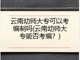 云南幼师大专可以考编制吗(云南幼师大专能否考编？)