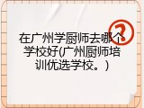 在广州学厨师去哪个学校好(广州厨师培训优选学校。)