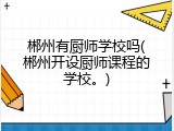 郴州有厨师学校吗(郴州开设厨师课程的学校。)