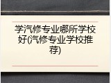 学汽修专业哪所学校好(汽修专业学校推荐)