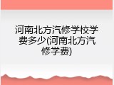 河南北方汽修学校学费多少(河南北方汽修学费)