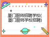 厦门厨师招聘学校(厦门厨师学校招聘)