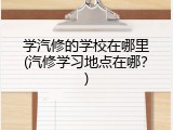 学汽修的学校在哪里(汽修学习地点在哪？)