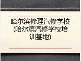 哈尔滨修理汽修学校(哈尔滨汽修学校培训基地)