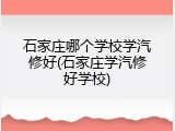 石家庄哪个学校学汽修好(石家庄学汽修好学校)