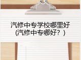 汽修中专学校哪里好(汽修中专哪好？)