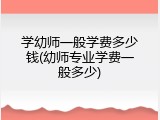 学幼师一般学费多少钱(幼师专业学费一般多少)