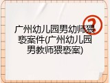广州幼儿园男幼师猥亵案件(广州幼儿园男教师猥亵案)