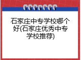 石家庄中专学校哪个好(石家庄优秀中专学校推荐)