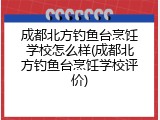 成都北方钓鱼台烹饪学校怎么样(成都北方钓鱼台烹饪学校评价)
