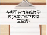 在哪里有汽车维修学校(汽车维修学校位置查询)