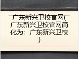 广东新兴卫校官网(广东新兴卫校官网简化为：广东新兴卫校)