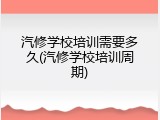 汽修学校培训需要多久(汽修学校培训周期)