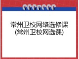 常州卫校网络选修课(常州卫校网选课)