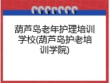葫芦岛老年护理培训学校(葫芦岛护老培训学院)