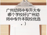 广州幼师中专升大专哪个学校好(广州幼师中专升本院校优选。)