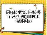 厨师技术培训学校哪个好(优选厨师技术培训学校)