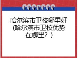哈尔滨市卫校哪里好(哈尔滨市卫校优势在哪里？)