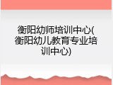 衡阳幼师培训中心(衡阳幼儿教育专业培训中心)