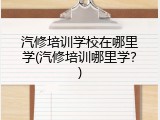 汽修培训学校在哪里学(汽修培训哪里学？)
