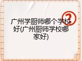 广州学厨师哪个学校好(广州厨师学校哪家好)