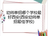 幼师单招哪个学校最好西安(西安幼师单招最佳学校)