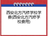 西安北方汽修学校学费(西安北方汽修学校费用)
