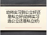 幼师实习到公立好还是私立好(幼师实习选公立还是私立好)