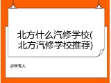北方什么汽修学校(北方汽修学校推荐)