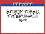 学汽修那个汽修学校好(好的汽修学校有哪些)