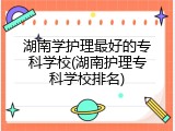 湖南学护理最好的专科学校(湖南护理专科学校排名)