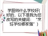 学厨师什么学校好(好的，以下是我为您改写的关键词：&ldquo;烹饪学校哪家强&rdquo;)