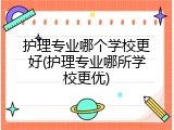 护理专业哪个学校更好(护理专业哪所学校更优)