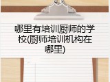 哪里有培训厨师的学校(厨师培训机构在哪里)